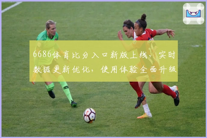 6686体育比分入口新版上线，实时数据更新优化，使用体验全面升级