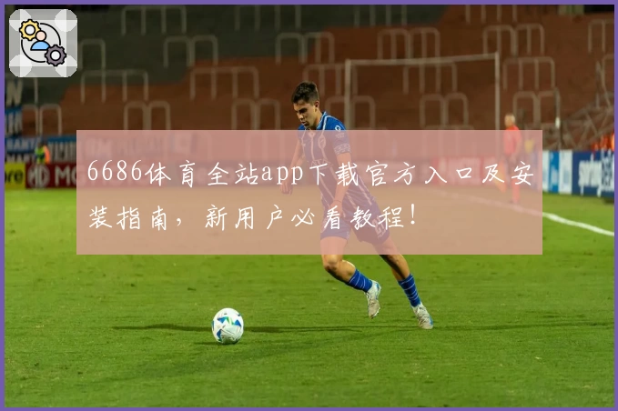 6686体育全站app下载官方入口及安装指南，新用户必看教程！