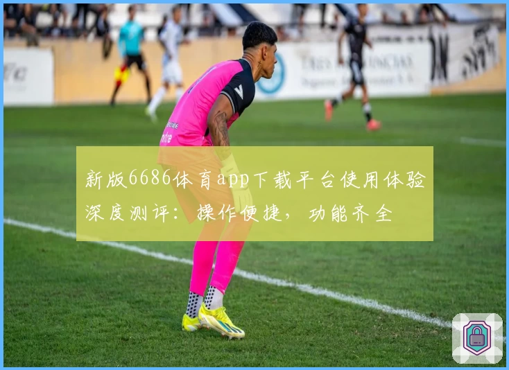 新版6686体育app下载平台使用体验深度测评：操作便捷，功能齐全