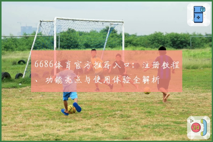 6686体育官方推荐入口：注册教程、功能亮点与使用体验全解析