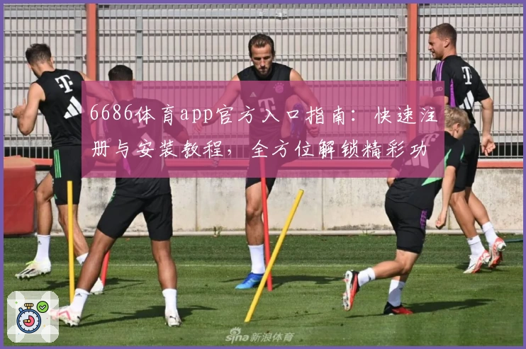 6686体育app官方入口指南：快速注册与安装教程，全方位解锁精彩功能与使用体验