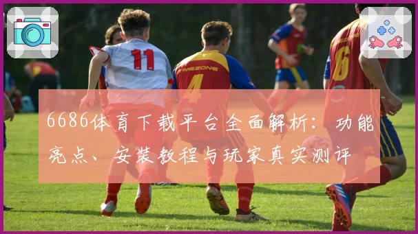 6686体育下载平台全面解析：功能亮点、安装教程与玩家真实测评